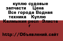 куплю судовые запчасти. › Цена ­ 13 - Все города Водная техника » Куплю   . Калмыкия респ.,Элиста г.